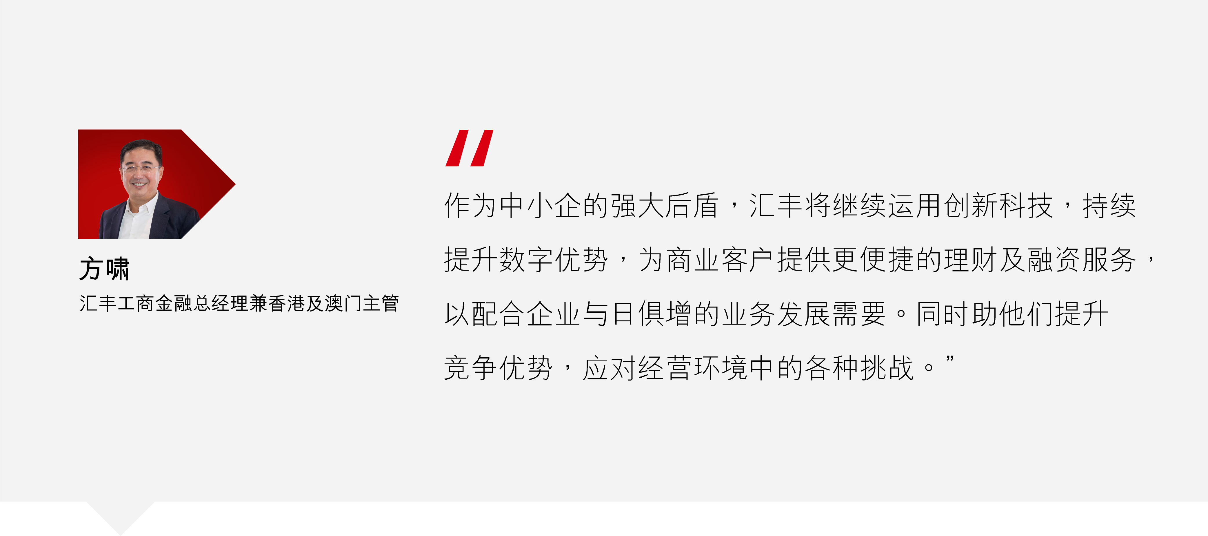 方啸:"作为中小企的强大后盾,汇丰将继续运用创新科技,持续提升数字优势,为商业客户提供更便捷的理财及融资服务,以配合企业与日俱增的业务发展需要。同时助他们提升竞争优势,应对经营环境中的各种挑战。" 方啸:"作为中小企的强大后盾,汇丰将继续运用创新科技,持续提升数字优势,为商业客户提供更便捷的理财及融资服务,以配合企业与日俱增的业务发展需要。同时助他们提升竞争优势,应对经营环境中的各种挑战。"