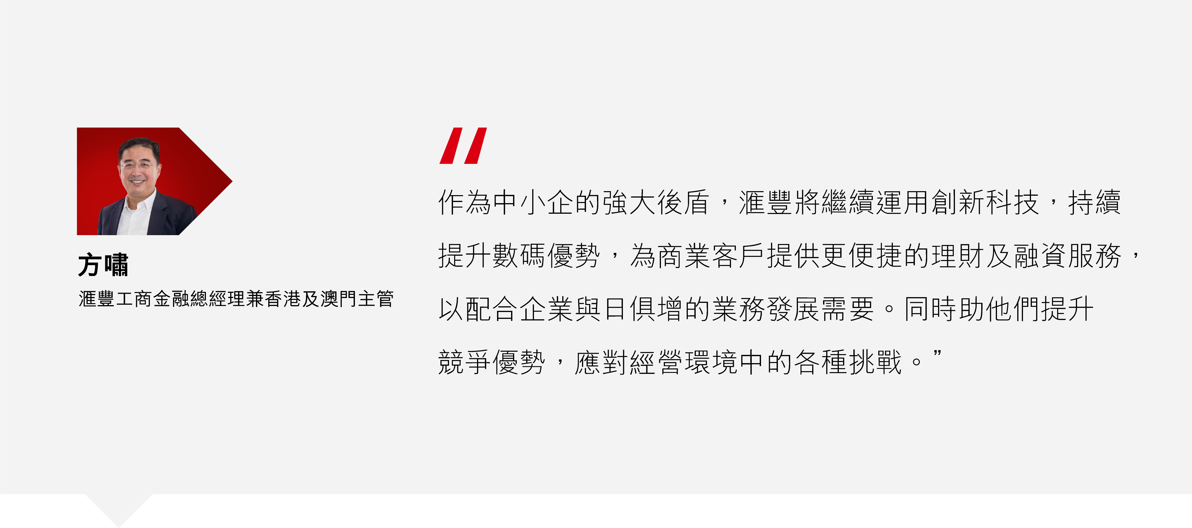方嘯:「作為中小企的強大後盾,滙豐將繼續運用創新科技,持續提升數碼優勢,為商業客戶提供更便捷的理財及融資服務,以配合企業與日俱增的業務發展需要。同時助他們提升競爭優勢,應對經營環境中的各種挑戰。」   方嘯:「作為中小企的強大後盾,滙豐將繼續運用創新科技,持續提升數碼優勢,為商業客戶提供更便捷的理財及融資服務,以配合企業與日俱增的業務發展需要。同時助他們提升競爭優勢,應對經營環境中的各種挑戰。」