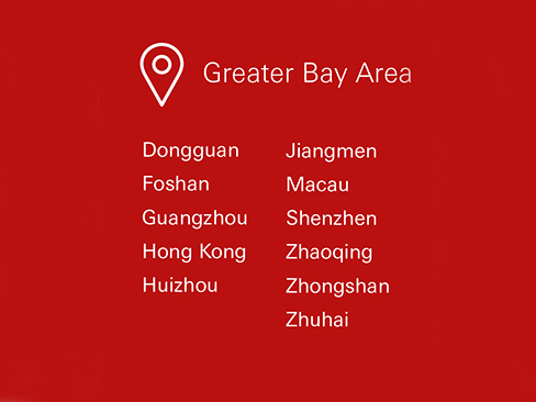 Greater Bay Area, Dongguan, Foshan, Guangzhou, Hong Kong, Huizhou, Jiangmen, Macau, Shenzhen, Zhaoqing, Zhongshan, Zhuhai Greater Bay Area, Dongguan, Foshan, Guangzhou, Hong Kong, Huizhou, Jiangmen, Macau, Shenzhen, Zhaoqing, Zhongshan, Zhuhai